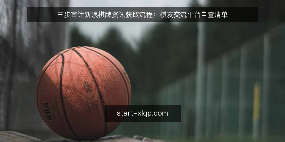 三步审计新浪棋牌资讯获取流程:棋友交流平台自查清单 — 为什么现在要审计你的获取流程 配图